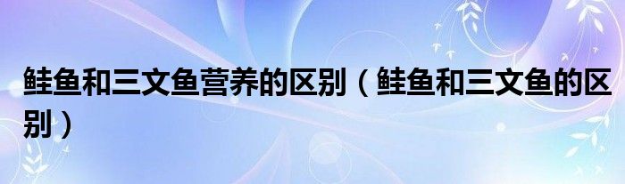 鲑鱼和三文鱼营养的区别(鲑鱼和三文鱼的区别)