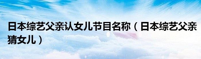 日本综艺父亲认女儿节目名称(日本综艺父亲猜女儿)