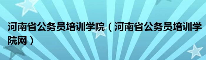 河南省公务员培训学院(河南省公务员培训学院网)