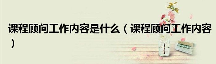 课程顾问工作内容是什么（课程顾问工作内容）