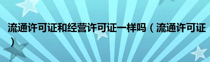 流通许可证和经营许可证一样吗(流通许可证)