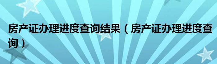 房产证办理进度查询结果(房产证办理进度查询)