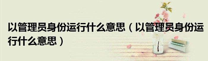 以管理员身份运行什么意思(以管理员身份运行什么意思)