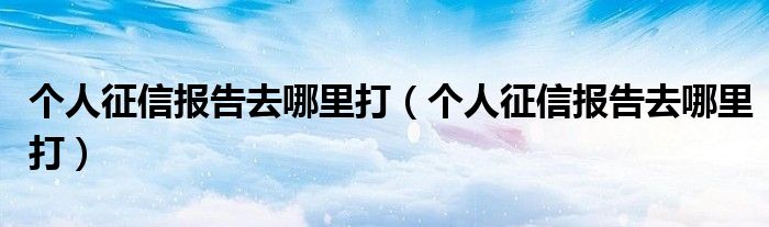个人征信报告去哪里打(个人征信报告去哪里打)