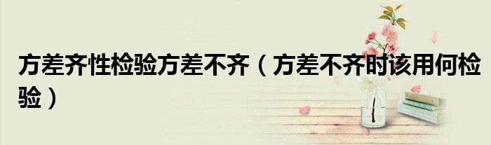 方差齐性检验方差不齐(方差不齐时该用何检验)