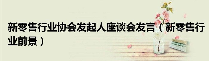 新零售行业协会发起人座谈会发言(新零售行业前景)
