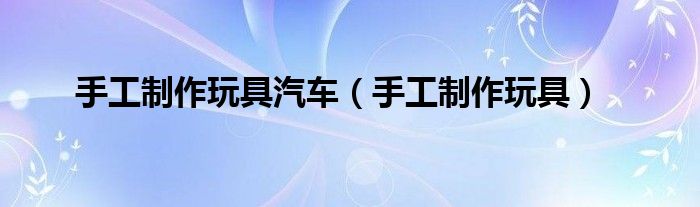 手工制作玩具汽车(手工制作玩具)