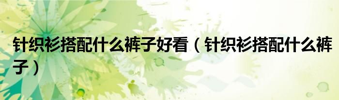 针织衫搭配什么裤子好看(针织衫搭配什么裤子)