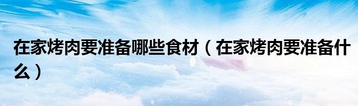 在家烤肉要准备哪些食材(在家烤肉要准备什么)