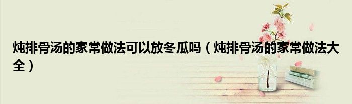 炖排骨汤的家常做法可以放冬瓜吗(炖排骨汤的家常做法大全)