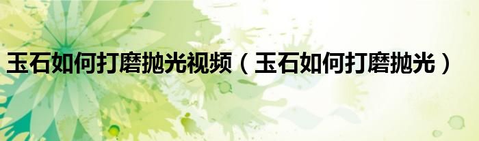 玉石如何打磨抛光视频(玉石如何打磨抛光)