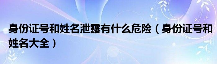 身份证号和姓名泄露有什么危险(身份证号和姓名大全)