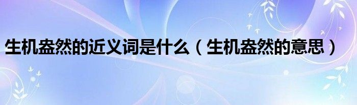 生机盎然的近义词是什么(生机盎然的意思)