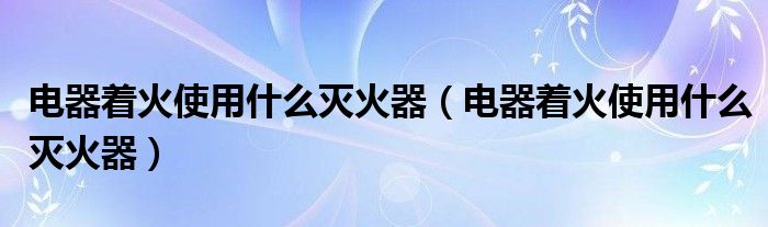 电器着火使用什么灭火器(电器着火使用什么灭火器)