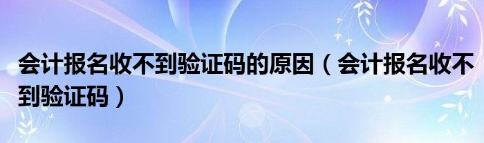 会计报名收不到验证码的原因(会计报名收不到验证码)