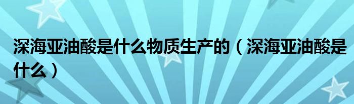 深海亚油酸是什么物质生产的(深海亚油酸是什么)