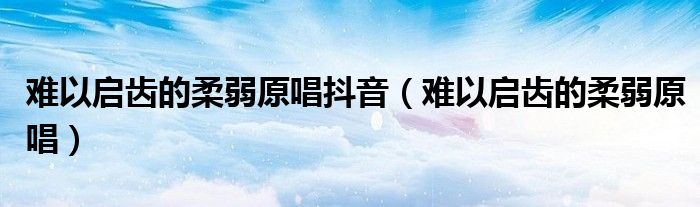 难以启齿的柔弱原唱抖音(难以启齿的柔弱原唱)