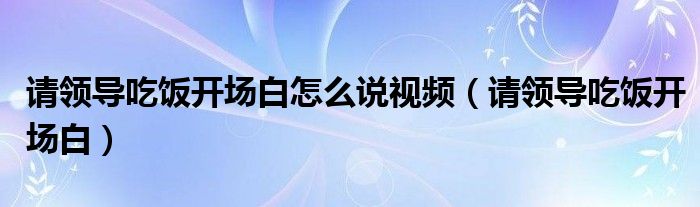 请领导吃饭开场白怎么说视频(请领导吃饭开场白)