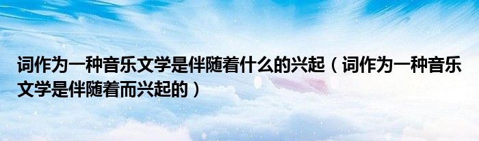 词作为一种音乐文学是伴随着什么的兴起(词作为一种音乐文学是伴随着而兴起的)