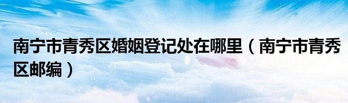 南宁市青秀区婚姻登记处在哪里(南宁市青秀区邮编)