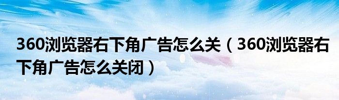 360浏览器右下角广告怎么关（360浏览器右下角广告怎么关闭）