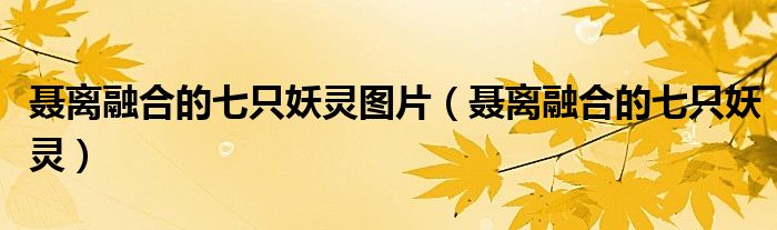 聂离融合的七只妖灵图片(聂离融合的七只妖灵)
