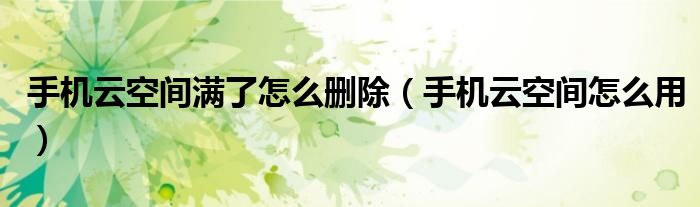 手机云空间满了怎么删除(手机云空间怎么用)