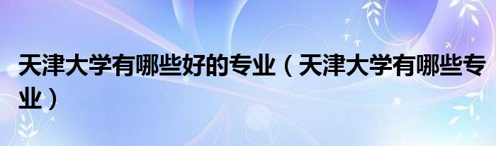 天津大学有哪些好的专业(天津大学有哪些专业)