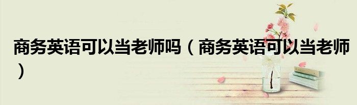 商务英语可以当老师吗(商务英语可以当老师)