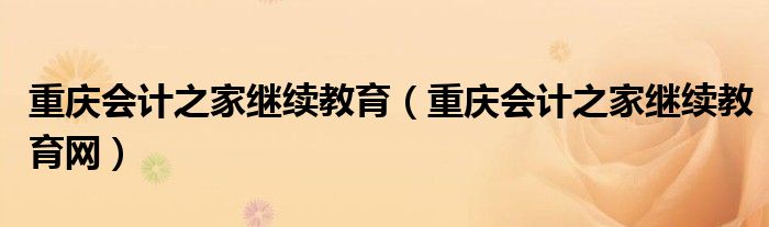 重庆会计之家继续教育(重庆会计之家继续教育网)