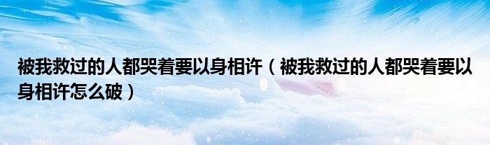 被我救过的人都哭着要以身相许(被我救过的人都哭着要以身相许怎么破)