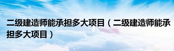 二级建造师能承担多大项目(二级建造师能承担多大项目)