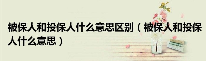 被保人和投保人什么意思区别(被保人和投保人什么意思)