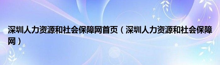 深圳人力资源和社会保障网首页(深圳人力资源和社会保障网)