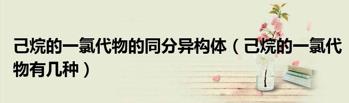 己烷的一氯代物的同分异构体(己烷的一氯代物有几种)