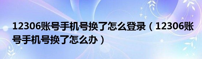 12306账号手机号换了怎么登录(12306账号手机号换了怎么办)