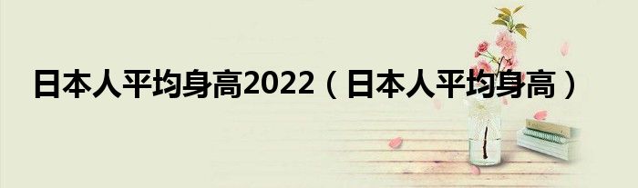 日本人平均身高2022(日本人平均身高)