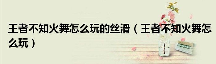 王者不知火舞怎么玩的丝滑（王者不知火舞怎么玩）