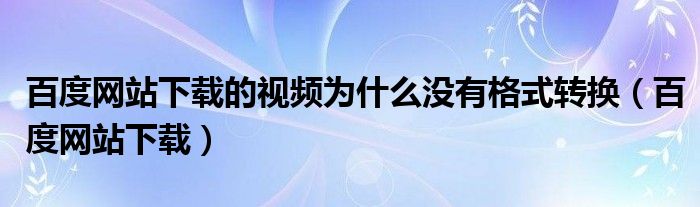 百度网站下载的视频为什么没有格式转换(百度网站下载)