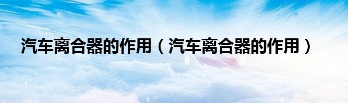 汽车离合器的作用(汽车离合器的作用)