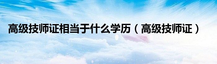 高级技师证相当于什么学历(高级技师证)