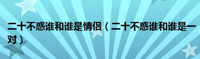 二十不惑谁和谁是情侣(二十不惑谁和谁是一对)