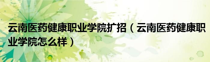 云南医药健康职业学院扩招(云南医药健康职业学院怎么样)