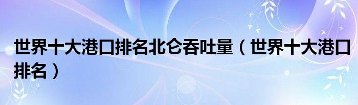 世界十大港口排名北仑吞吐量(世界十大港口排名)