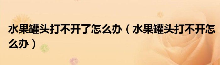 水果罐头打不开了怎么办(水果罐头打不开怎么办)