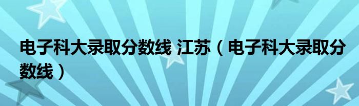 电子科大录取分数线 江苏(电子科大录取分数线)