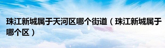 珠江新城属于天河区哪个街道(珠江新城属于哪个区)