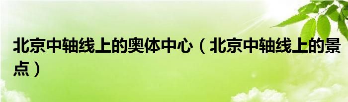北京中轴线上的奥体中心(北京中轴线上的景点)