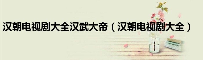 汉朝电视剧大全汉武大帝(汉朝电视剧大全)