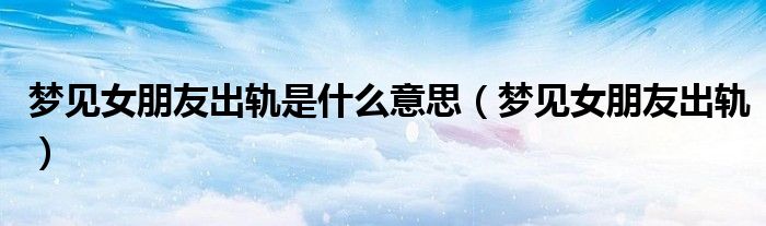 梦见女朋友出轨是什么意思(梦见女朋友出轨)